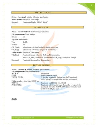 naveensagayaselvaraj@gmail.com NAVEEN SAGAYASELVARAJ
3
PRE LAB EXERCISE
Define a class sample with the following specification
Public member function of class sample
Display() Function to Display “Hello!! World”
IN LAB EXERCISE
Define a class student with the following specification
Private members of class student
Roll_no int
Phy,che& mathsdouble
Total double
Average int
Cal_Total() a function to calculate Total with double return type
Cal_Avg() a function to calculate Average with int return type
Public member function of class student
Takedata() Function to accept values for Roll_no, Phy,che, maths,
invoke Cal_total() to calculate total and invoke Cal_Avg() to calculate average.
Showdata() Function to display all the data members.
POST LAB EXERCISE
Define a class BOOK with the following specifications :
Private members of the class BOOK are
BOOK NO integer type
PRICE double (price per copy)
TOTAL_COST() A function to calculate the total cost for N number of
copies where N is passed to the function as argument.
Public members of the class BOOK are
INPUT() function to read BOOK_NO., PRICE
PURCHASE() function to ask the user to input the number of copies to be
purchased. It invokes TOTAL_COST() and prints the total
cost to be paid by the user.
Result:
 