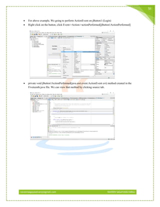 naveensagayaselvaraj@gmail.com NAVEEN SAGAYASELVARAJ
51
 For above example, We going to perform ActionEvent on jButton1 (Login)
 Right click on the button, click Event->Action->actionPerformed[jButton1ActionPerformed]
 private void jButton1ActionPerformed(java.awt.event.ActionEvent evt) method created in the
Fiveteenth.java file. We can view that method by clicking source tab.
 