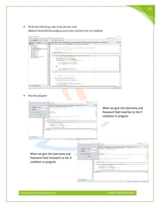 naveensagayaselvaraj@gmail.com NAVEEN SAGAYASELVARAJ
52
 Write the following code in the private void
jButton1ActionPerformed(java.awt.event.ActionEvent evt) method,
 Run the program
When we give the Username and
Password field matches to the if
condition in program
When we give the Username and
Password field mismatch to the if
condition in program
 