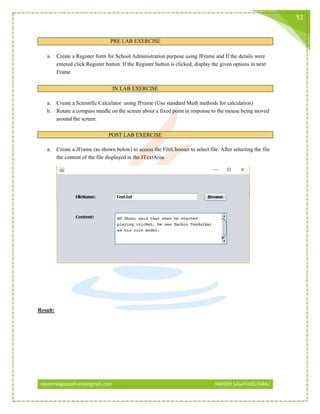 naveensagayaselvaraj@gmail.com NAVEEN SAGAYASELVARAJ
53
PRE LAB EXERCISE
a. Create a Register form for School Administration purpose using JFrame and If the details were
entered click Register button. If the Register button is clicked, display the given options in next
Frame
IN LAB EXERCISE
a. Create a Scientific Calculator using JFrame (Use standard Math methods for calculation)
b. Rotate a compass needle on the screen about a fixed point in response to the mouse being moved
around the screen.
POST LAB EXERCISE
a. Create a JFrame (as shown below) to access the FileChooser to select file. After selecting the file
the content of the file displayed in the JTextArea.
Result:
 