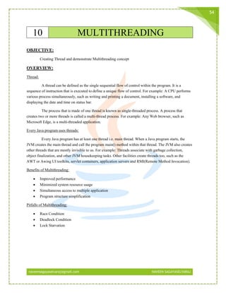 naveensagayaselvaraj@gmail.com NAVEEN SAGAYASELVARAJ
54
10 MULTITHREADING
OBJECTIVE:
Creating Thread and demonstrate Multithreading concept
OVERVIEW:
Thread:
A thread can be defined as the single sequential flow of control within the program. It is a
sequence of instruction that is executed to define a unique flow of control. For example: A CPU performs
various process simultaneously, such as writing and printing a document, installing a software, and
displaying the date and time on status bar.
The process that is made of one thread is known as single-threaded process. A process that
creates two or more threads is called a multi-thread process. For example: Any Web browser, such as
Microsoft Edge, is a multi-threaded application.
Every Java program uses threads:
Every Java program has at least one thread i.e. main thread. When a Java program starts, the
JVM creates the main thread and call the program main() method within that thread. The JVM also creates
other threads that are mostly invisible to us. For example: Threads associate with garbage collection,
object finalization, and other JVM housekeeping tasks. Other facilities create threads too, such as the
AWT or Awing UI toolkits, servlet containers, application servers and RMI(Remote Method Invocation).
Benefits of Multithreading:
 Improved performance
 Minimized system resource usage
 Simultaneous access to multiple application
 Program structure simplification
Pitfalls of Multithreading:
 Race Condition
 Deadlock Condition
 Lock Starvation
 