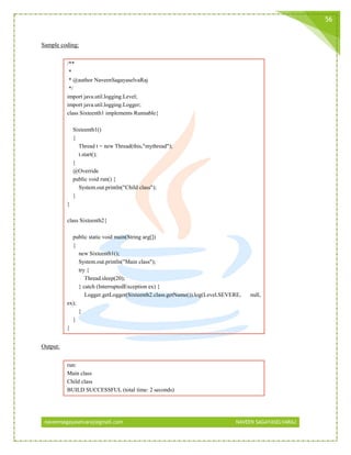 naveensagayaselvaraj@gmail.com NAVEEN SAGAYASELVARAJ
56
Sample coding:
/**
*
* @author NaveenSagayaselvaRaj
*/
import java.util.logging.Level;
import java.util.logging.Logger;
class Sixteenth1 implements Runnable{
Sixteenth1()
{
Thread t = new Thread(this,"mythread");
t.start();
}
@Override
public void run() {
System.out.println("Child class");
}
}
class Sixteenth2{
public static void main(String arg[])
{
new Sixteenth1();
System.out.println("Main class");
try {
Thread.sleep(20);
} catch (InterruptedException ex) {
Logger.getLogger(Sixteenth2.class.getName()).log(Level.SEVERE, null,
ex);
}
}
}
Output:
run:
Main class
Child class
BUILD SUCCESSFUL (total time: 2 seconds)
 
