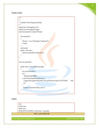 naveensagayaselvaraj@gmail.com NAVEEN SAGAYASELVARAJ
57
Sample coding:
/**
*
* @author NaveenSagayaselvaRaj
*/
import java.util.logging.Level;
import java.util.logging.Logger;
class Seventeenth1 extends Thread{
Seventeenth1()
{
Thread t = new Thread(this,"mythread");
t.start();
}
@Override
public void run() {
System.out.println("Child class");
}
}
class Seventeenth1{
public static void main(String arg[])
{
new Seventeenth1();
try {
Thread.sleep(2000);
} catch (InterruptedException ex) {
Logger.getLogger(Sixteenth2.class.getName()).log(Level.SEVERE, null,
ex);
}
System.out.println("Main class");
}
}
Output:
run:
Child class
Main class
BUILD SUCCESSFUL (total time: 2 seconds)
PRE LAB EXERCISE
 