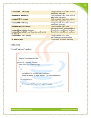 naveensagayaselvaraj@gmail.com NAVEEN SAGAYASELVARAJ
62
boolean isMCLinkLocal() Utility routine to check if the multicast
address has link scope.
boolean isMCNodeLocal() Utility routine to check if the multicast
address has node scope.
boolean isMCOrgLocal() Utility routine to check if the multicast
address has organization scope.
boolean isMCSiteLocal() Utility routine to check if the multicast
address has site scope.
boolean isMulticastAddress() Utility routine to check if the
InetAddress is an IP multicast address.
boolean isReachable(int timeout) Test whether that address is reachable.
boolean isReachable(NetworkInterface netif, int ttl,
int timeout)
Test whether that address is reachable.
boolean isSiteLocalAddress() Utility routine to check if the
InetAddress is a site local address.
String toString() Converts this IP address to a String.
Sample coding:
To print IP address of LocalHost:
/**
*
* @author NaveenSagayaselvaRaj
*/
public class Eighteenth_Program {
public static void main(String arg[])
{
try
{
InetAddress IPO=InetAddress.getLocalHost();
System.out.println("IP of this system= "+IPO.getHostAddress());
}
catch(Exception e)
{
System.err.println("Exception: "+e.getMessage());
}
}
}
 