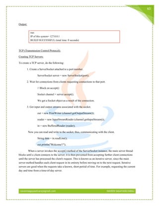 naveensagayaselvaraj@gmail.com NAVEEN SAGAYASELVARAJ
63
Output:
run:
IP of this system= 127.0.0.1
BUILD SUCCESSFUL (total time: 0 seconds)
TCP (Transmission Control Protocol):
Creating TCP Servers:
To create a TCP server, do the following:
1. Create a ServerSocket attached to a port number.
ServerSocket server = new ServerSocket(port);
2. Wait for connections from clients requesting connections to that port.
// Block on accept()
Socket channel = server.accept();
We get a Socket object as a result of the connection.
3. Get input and output streams associated with the socket.
out = new PrintWriter (channel.getOutputStream());
reader = new InputStreamReader (channel.getInputStream());
in = new BufferedReader (reader);
Now you can read and write to the socket, thus, communicating with the client.
String data = in.readLine();
out.println("Welcome!!");
When a server invokes the accept() method of the ServerSocket instance, the main server thread
blocks until a client connects to the server; it is then prevented from accepting further client connections
until the server has processed the client's request. This is known as an iterative server, since the main
server method handles each client request in its entirety before moving on to the next request. Iterative
servers are good when the requests take a known, short period of time. For example, requesting the current
day and time from a time-of-day server.
 
