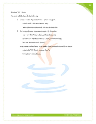 naveensagayaselvaraj@gmail.com NAVEEN SAGAYASELVARAJ
64
Creating TCP Clients:
To create a TCP client, do the following:
1. Create a Socket object attached to a remote host, port.
Socket client = new Socket(host, port);
When the constructor returns, you have a connection.
2. Get input and output streams associated with the socket.
out = new PrintWriter (client.getOutputStream());
reader = new InputStreamReader (client.getInputStream());
in = new BufferedReader (reader);
Now you can read and write to the socket, thus, communicating with the server.
out.println("Hi!! This is me your client");
String data = in.readLine();
 