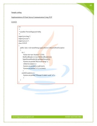 naveensagayaselvaraj@gmail.com NAVEEN SAGAYASELVARAJ
65
Sample coding:
Implementation of Client Server Communication Using TCP
CliTCP:
/**
*
* @author NaveenSagayaselvaRaj
*/
import java.lang.*;
import java.net.*;
import java.io.*;
class CliTCP
{
public static void main(String args[]) throws UnknownHostException
{
try {
Socket skt=new Socket("",1234);
BufferedReader in=new BufferedReader(new
InputStreamReader(skt.getInputStream()));
System.out.println("Received string:");
while(!in.ready()) {}
System.out.println(in.readLine());
System.out.println("n"); in.close();
}
catch(Exception e) {
System.out.println("Whoops! It didn't work! n");
}
}
}
 