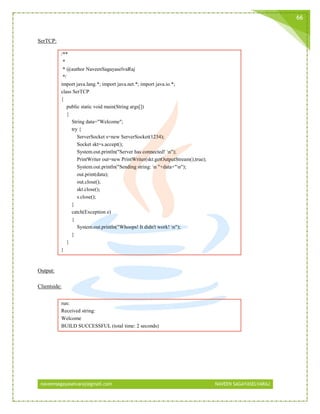 naveensagayaselvaraj@gmail.com NAVEEN SAGAYASELVARAJ
66
SerTCP:
/**
*
* @author NaveenSagayaselvaRaj
*/
import java.lang.*; import java.net.*; import java.io.*;
class SerTCP
{
public static void main(String args[])
{
String data="Welcome";
try {
ServerSocket s=new ServerSocket(1234);
Socket skt=s.accept();
System.out.println("Server has connected! n");
PrintWriter out=new PrintWriter(skt.getOutputStream(),true);
System.out.println("Sending string: n "+data+"n");
out.print(data);
out.close();
skt.close();
s.close();
}
catch(Exception e)
{
System.out.println("Whoops! It didn't work! n");
}
}
}
Output:
Clientside:
run:
Received string:
Welcome
BUILD SUCCESSFUL (total time: 2 seconds)
 