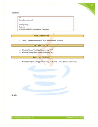 naveensagayaselvaraj@gmail.com NAVEEN SAGAYASELVARAJ
67
Serverside:
run:
Server has connected!
Sending string:
Welcome
BUILD SUCCESSFUL (total time: 2 seconds)
PRE LAB EXERCISE
a. Write a Java Program to print MAC address of the local host
IN LAB EXERCISE
a. Create a Simple Chat Application using TCP
b. Create a Simple Game Application using TCP
POST LAB EXERCISE
a. Create a Simple Chat Application using TCP (Note: Create JFrames Application)
Result:
 