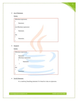 naveensagayaselvaraj@gmail.com NAVEEN SAGAYASELVARAJ
5
 else if Statement:
Syntax:
if(boolean expression)
{
Statement;
}
else if(boolean expression)
{
Statement;
}
else
{
Statement;
}
 Nested if:
Syntax:
if(boolean expression)
{
Statement;
if(boolean expression)
{
Statement;
}
}
else
{
Statement;
}
 Switch Statement:
It’s a multiway branching statement. It is based on value on expression.
 