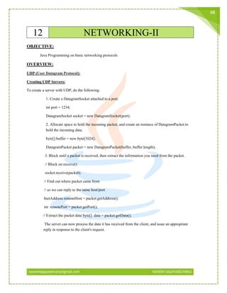 naveensagayaselvaraj@gmail.com NAVEEN SAGAYASELVARAJ
68
12 NETWORKING-II
OBJECTIVE:
Java Programming on basic networking protocols
OVERVIEW:
UDP (User Datagram Protocol):
Creating UDP Servers:
To create a server with UDP, do the following:
1. Create a DatagramSocket attached to a port.
int port = 1234;
DatagramSocket socket = new DatagramSocket(port);
2. Allocate space to hold the incoming packet, and create an instance of DatagramPacket to
hold the incoming data.
byte[] buffer = new byte[1024];
DatagramPacket packet = new DatagramPacket(buffer, buffer.length);
3. Block until a packet is received, then extract the information you need from the packet.
// Block on receive()
socket.receive(packet);
// Find out where packet came from
// so we can reply to the same host/port
InetAddress remoteHost = packet.getAddress();
int remotePort = packet.getPort();
// Extract the packet data byte[] data = packet.getData();
The server can now process the data it has received from the client, and issue an appropriate
reply in response to the client's request.
 