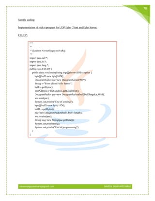 naveensagayaselvaraj@gmail.com NAVEEN SAGAYASELVARAJ
70
Sample coding:
Implementation of socket program for UDP Echo Client and Echo Server:
CliUDP:
/**
*
* @author NaveenSagayaselvaRaj
*/
import java.net.*;
import java.io.*;
import java.lang.*;
public class CliUDP {
public static void main(String args[])throws IOException {
byte[] buff=new byte[1024];
DatagramSocket soc=new DatagramSocket(9999);
String s="From client-Hello Server";
buff=s.getBytes();
InetAddress a=InetAddress.getLocalHost();
DatagramPacket pac=new DatagramPacket(buff,buff.length,a,8888);
soc.send(pac);
System.out.println("End of sending");
byte[] buff1=new byte[1024];
buff1=s.getBytes();
pac=new DatagramPacket(buff1,buff1.length);
soc.receive(pac);
String msg=new String(pac.getData());
System.out.println(msg);
System.out.println("End of programming");
}
}
 