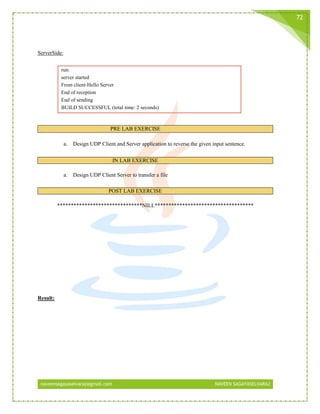 naveensagayaselvaraj@gmail.com NAVEEN SAGAYASELVARAJ
72
ServerSide:
run:
server started
From client-Hello Server
End of reception
End of sending
BUILD SUCCESSFUL (total time: 2 seconds)
PRE LAB EXERCISE
a. Design UDP Client and Server application to reverse the given input sentence.
IN LAB EXERCISE
a. Design UDP Client Server to transfer a file
POST LAB EXERCISE
*******************************NILL************************************
Result:
 
