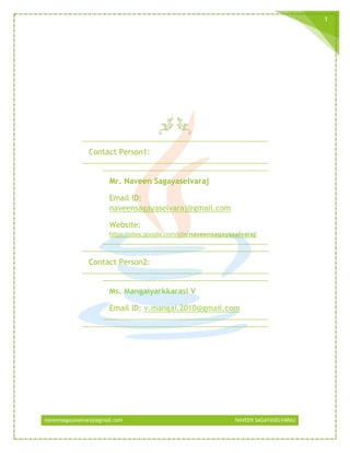 naveensagayaselvaraj@gmail.com NAVEEN SAGAYASELVARAJ
1
Contact Person1:
Mr. Naveen Sagayaselvaraj
Email ID:
naveensagayaselvaraj@gmail.com
Website:
https://sites.google.com/site/naveensagayaselvaraj/
Contact Person2:
Ms. Mangaiyarkkarasi V
Email ID: v.mangai.2010@gmail.com
 