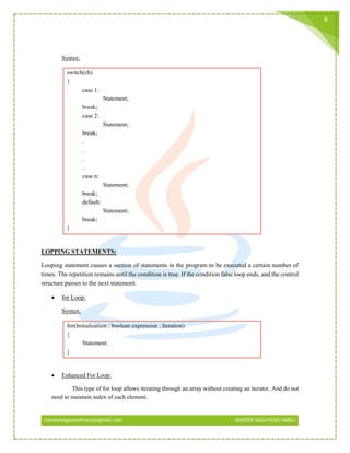 naveensagayaselvaraj@gmail.com NAVEEN SAGAYASELVARAJ
6
Syntax:
switch(ch)
{
case 1:
Statement;
break;
case 2:
Statement;
break;
.
.
.
.
case n:
Statement;
break;
default:
Statement;
break;
}
LOPPING STATEMENTS:
Looping statement causes a section of statements in the program to be executed a certain number of
times. The repetition remains until the condition is true. If the condition false loop ends, and the control
structure passes to the next statement.
 for Loop:
Syntax:
for(Initialization ; boolean expression ; Iteration)
{
Statement:
}
 Enhanced For Loop:
This type of for loop allows iterating through an array without creating an iterator. And do not
need to maintain index of each element.
 