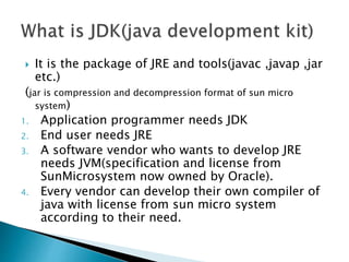  It is the package of JRE and tools(javac ,javap ,jar
etc.)
(jar is compression and decompression format of sun micro
system)
1. Application programmer needs JDK
2. End user needs JRE
3. A software vendor who wants to develop JRE
needs JVM(specification and license from
SunMicrosystem now owned by Oracle).
4. Every vendor can develop their own compiler of
java with license from sun micro system
according to their need.
 