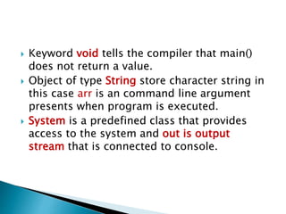  Keyword void tells the compiler that main()
does not return a value.
 Object of type String store character string in
this case arr is an command line argument
presents when program is executed.
 System is a predefined class that provides
access to the system and out is output
stream that is connected to console.
 
