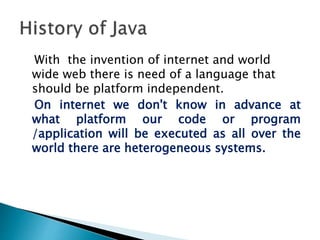 With the invention of internet and world
wide web there is need of a language that
should be platform independent.
On internet we don't know in advance at
what platform our code or program
/application will be executed as all over the
world there are heterogeneous systems.
 