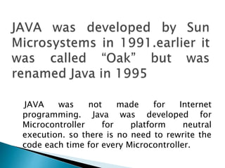 JAVA was not made for Internet
programming. Java was developed for
Microcontroller for platform neutral
execution. so there is no need to rewrite the
code each time for every Microcontroller.
 