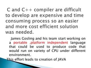 James Gosling and his team start working on
a portable ,platform independent language
that could be used to produce code that
would run on variety of CPU under different
environment.
This effort leads to creation of JAVA
 