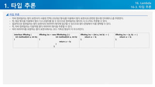 1. 타입 추론
16. Lambda
16-3. 타입 추론
타입 추론
• 자바컴파일러는람다표현식이사용된컨텍스트(대상형식)를이용해서람다표현식과관련된함수형인터페이스를추론한다.
• 즉,대상형식을이용해서함수디스크립터를알수있으므로컴파일러는람다의시그니처도추론할수있다.
• 결과적으로컴파일러는람다표현식의파라미터형식에접근할수있으므로람다문법에서이를생략할수있다.
• 즉,자바컴파일러는다음처럼람다파라미터형식을추론할수있다.
• 여러파라미터를포함하는람다표현식에서는코드가독성향상이더두드러진다.
interface IfRnArg {
int method(int a, int b);
}
IfRnArg ira = new IfRnNoArg () {
int method(int a, int b)
{
return a + b;
}
};
IfRnArg ira = (int a, int b) -> {
return a + b;
};
IfRnArg ira = (a, b) -> {
return a + b;
};
 