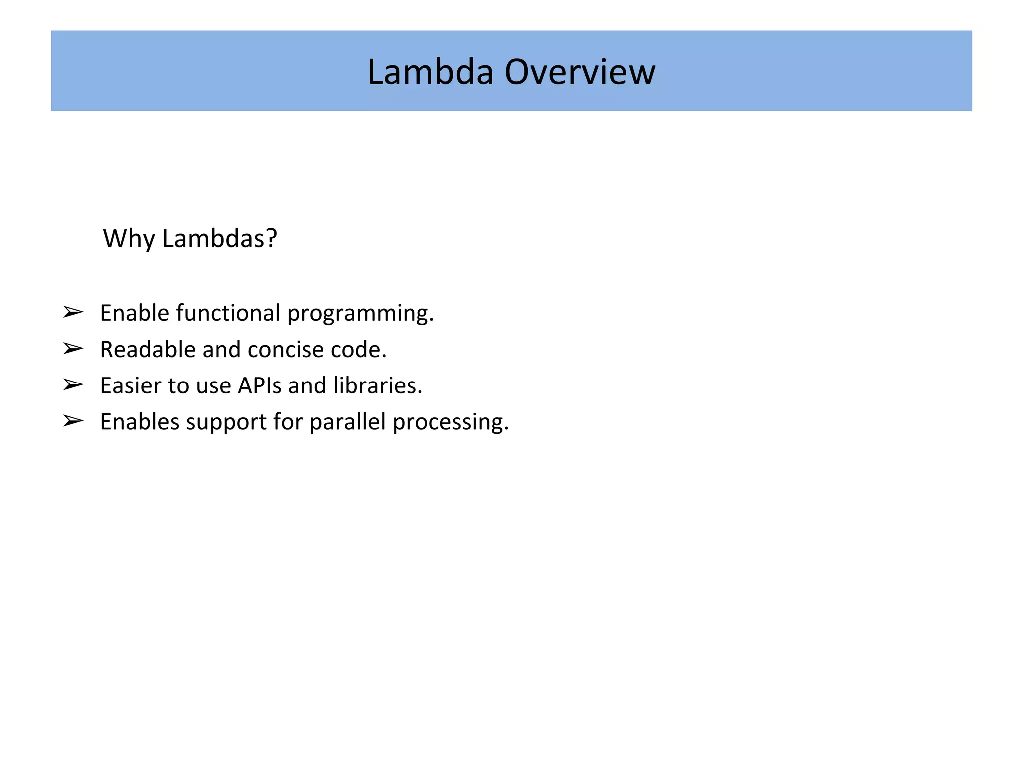 Lambda Overview
Why Lambdas?
➢ Enable functional programming.
➢ Readable and concise code.
➢ Easier to use APIs and libraries.
➢ Enables support for parallel processing.
 
