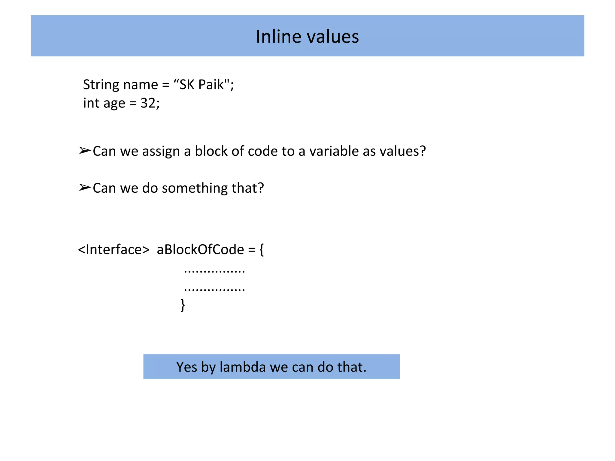 Inline values
String name = “SK Paik";
int age = 32;
➢Can we assign a block of code to a variable as values?
➢Can we do something that?
<Interface> aBlockOfCode = {
................
................
}
Yes by lambda we can do that.
 