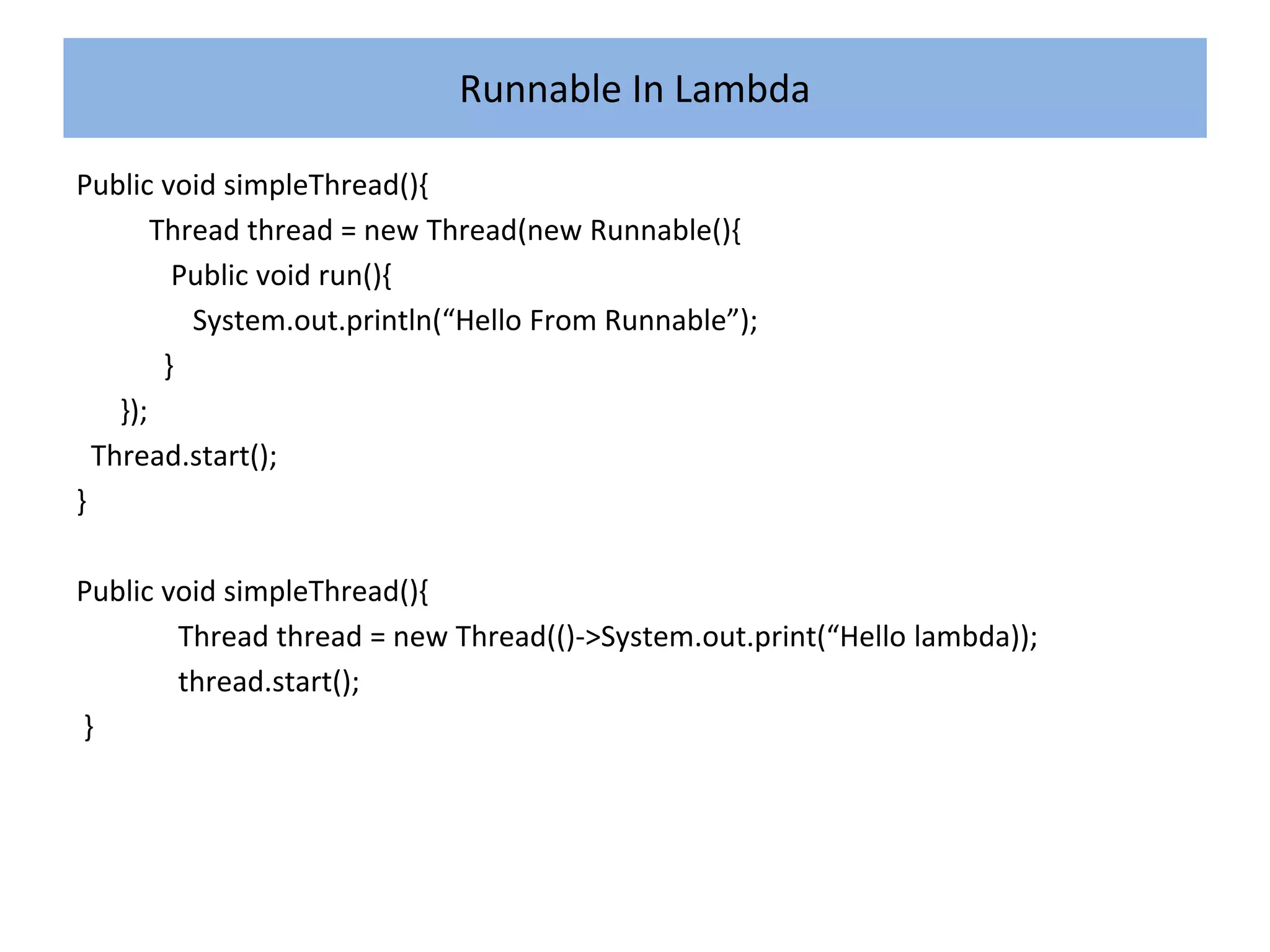 Runnable In Lambda
Public void simpleThread(){
Thread thread = new Thread(new Runnable(){
Public void run(){
System.out.println(“Hello From Runnable”);
}
});
Thread.start();
}
Public void simpleThread(){
Thread thread = new Thread(()->System.out.print(“Hello lambda));
thread.start();
}
 