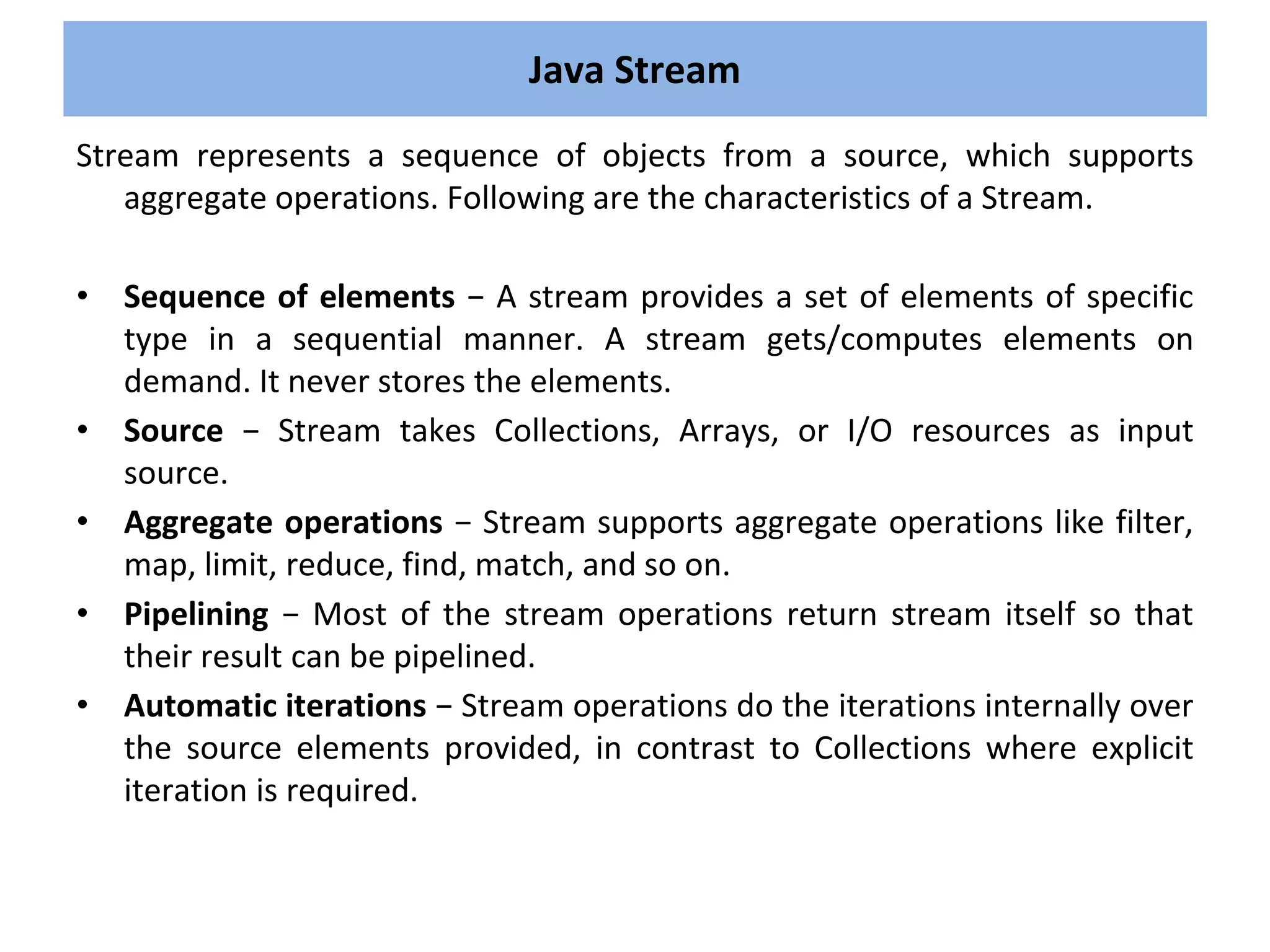 Stream represents a sequence of objects from a source, which supports
aggregate operations. Following are the characteristics of a Stream.
• Sequence of elements − A stream provides a set of elements of specific
type in a sequential manner. A stream gets/computes elements on
demand. It never stores the elements.
• Source − Stream takes Collections, Arrays, or I/O resources as input
source.
• Aggregate operations − Stream supports aggregate operations like filter,
map, limit, reduce, find, match, and so on.
• Pipelining − Most of the stream operations return stream itself so that
their result can be pipelined.
• Automatic iterations − Stream operations do the iterations internally over
the source elements provided, in contrast to Collections where explicit
iteration is required.
Java Stream
 