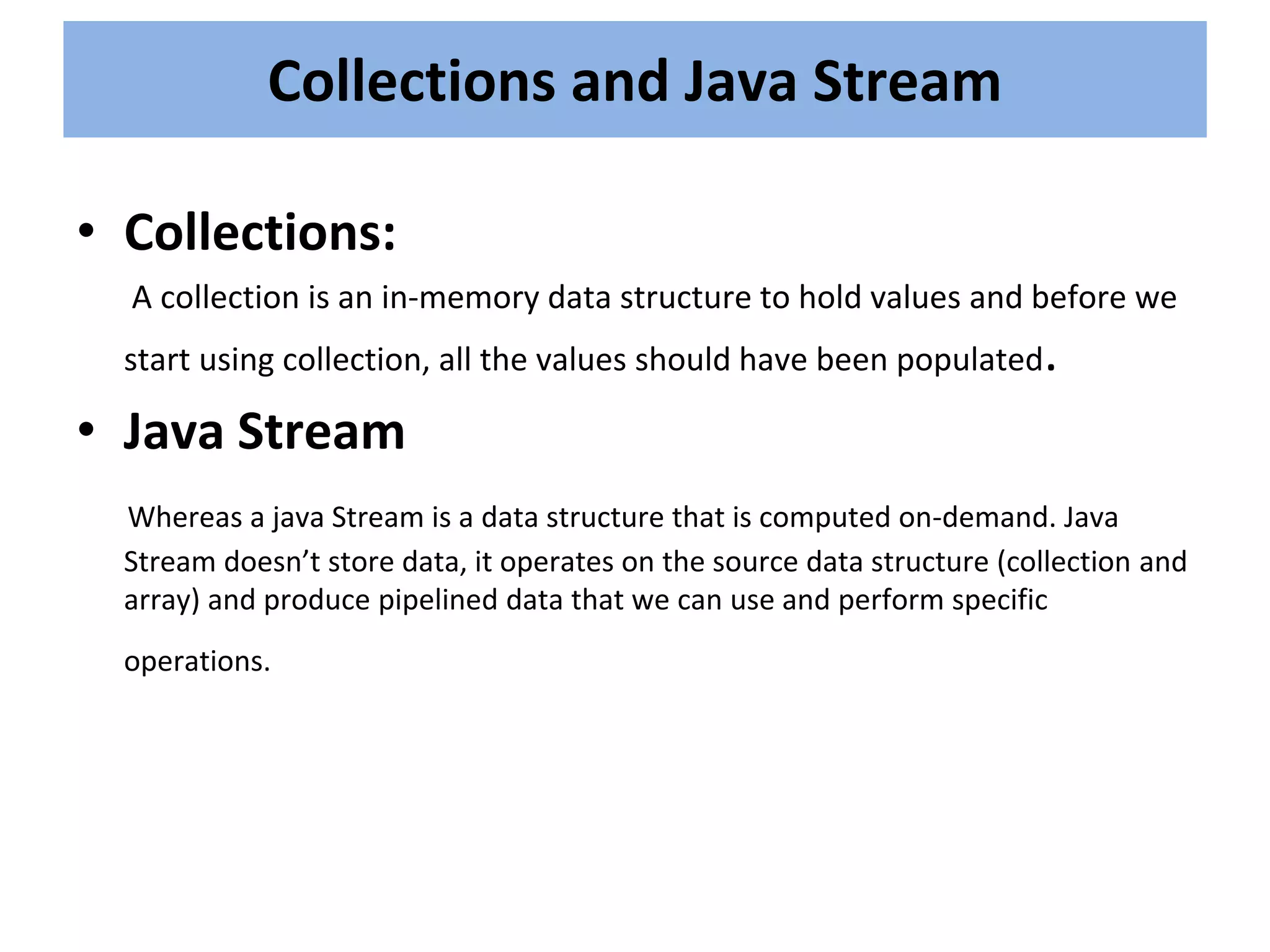 • Collections:
A collection is an in-memory data structure to hold values and before we
start using collection, all the values should have been populated.
• Java Stream
Whereas a java Stream is a data structure that is computed on-demand. Java
Stream doesn’t store data, it operates on the source data structure (collection and
array) and produce pipelined data that we can use and perform specific
operations.
Collections and Java Stream
 