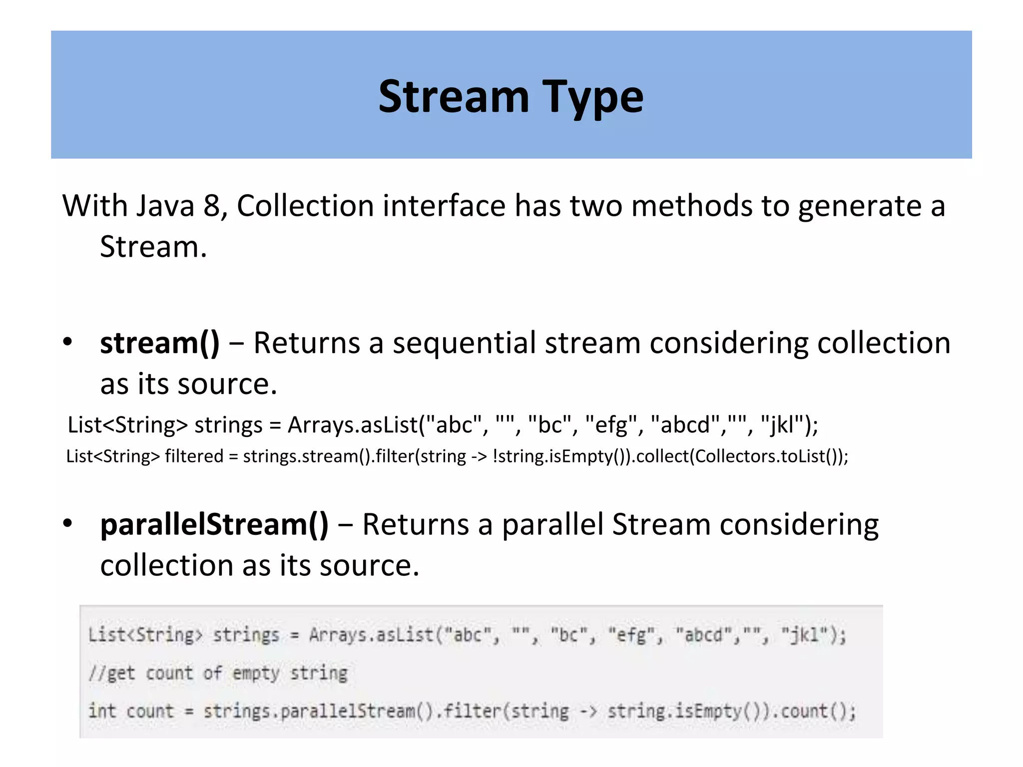 With Java 8, Collection interface has two methods to generate a
Stream.
• stream() − Returns a sequential stream considering collection
as its source.
List<String> strings = Arrays.asList("abc", "", "bc", "efg", "abcd","", "jkl");
List<String> filtered = strings.stream().filter(string -> !string.isEmpty()).collect(Collectors.toList());
• parallelStream() − Returns a parallel Stream considering
collection as its source.
Stream Type
 