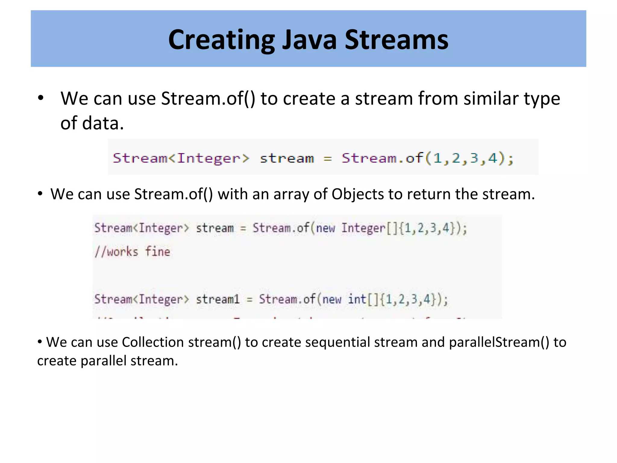 • We can use Stream.of() to create a stream from similar type
of data.
Creating Java Streams
• We can use Stream.of() with an array of Objects to return the stream.
• We can use Collection stream() to create sequential stream and parallelStream() to
create parallel stream.
 