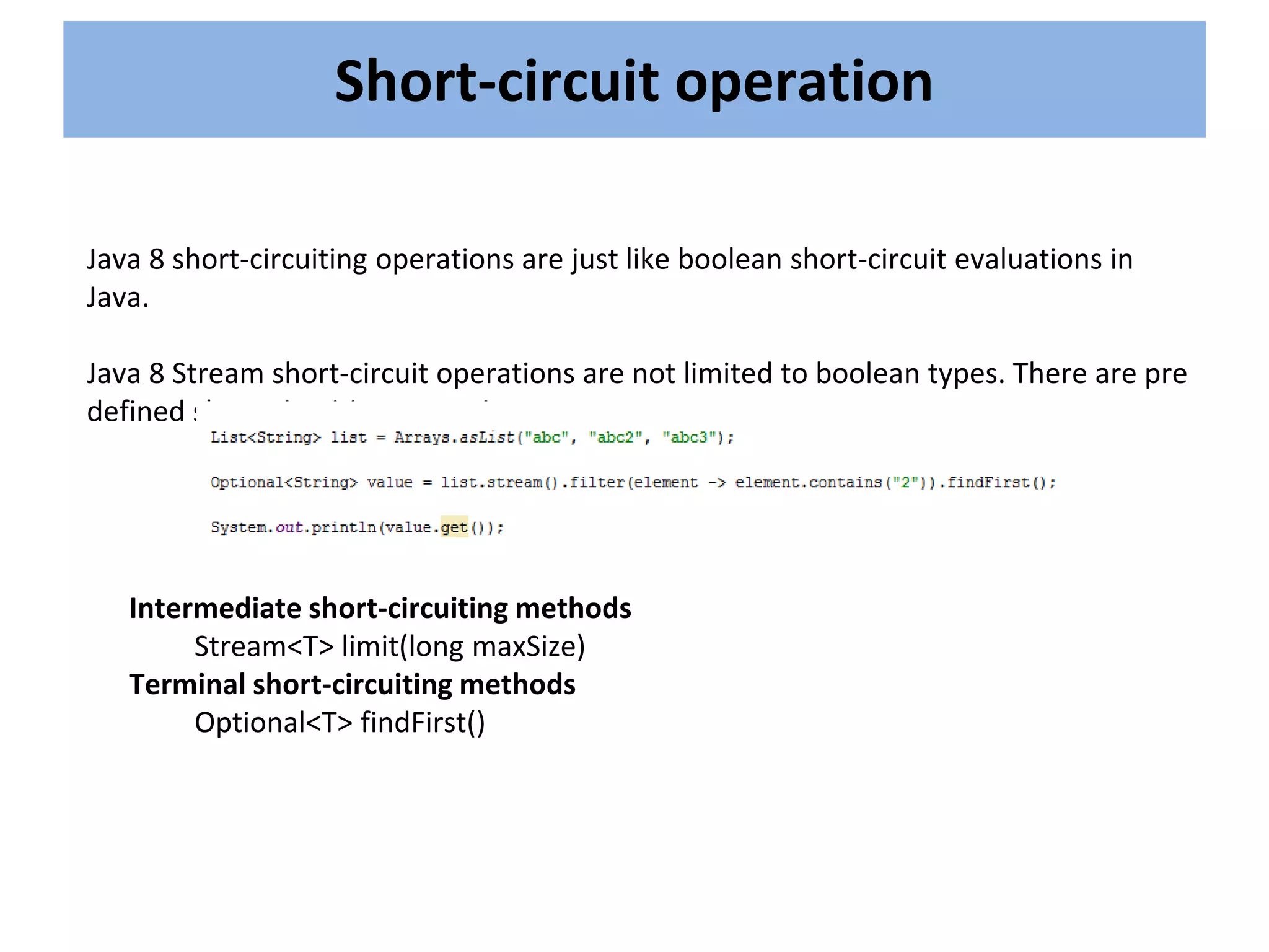 Short-circuit operation
Java 8 short-circuiting operations are just like boolean short-circuit evaluations in
Java.
Java 8 Stream short-circuit operations are not limited to boolean types. There are pre
defined short-circuiting operations.
Intermediate short-circuiting methods
Stream<T> limit(long maxSize)
Terminal short-circuiting methods
Optional<T> findFirst()
 