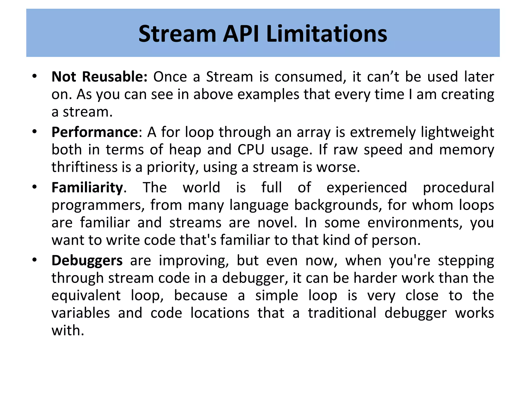 • Not Reusable: Once a Stream is consumed, it can’t be used later
on. As you can see in above examples that every time I am creating
a stream.
• Performance: A for loop through an array is extremely lightweight
both in terms of heap and CPU usage. If raw speed and memory
thriftiness is a priority, using a stream is worse.
• Familiarity. The world is full of experienced procedural
programmers, from many language backgrounds, for whom loops
are familiar and streams are novel. In some environments, you
want to write code that's familiar to that kind of person.
• Debuggers are improving, but even now, when you're stepping
through stream code in a debugger, it can be harder work than the
equivalent loop, because a simple loop is very close to the
variables and code locations that a traditional debugger works
with.
Stream API Limitations
 