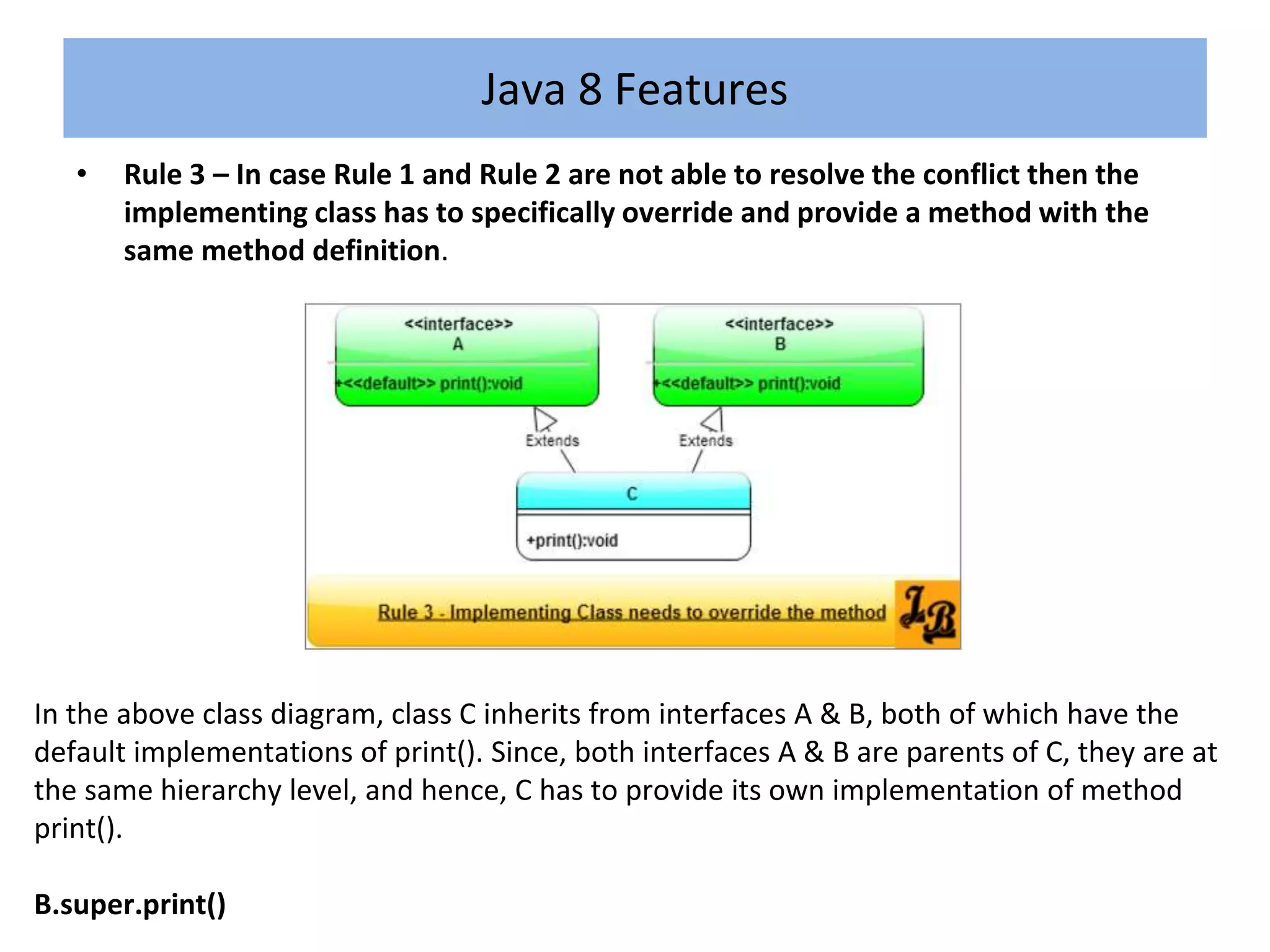 • Rule 3 – In case Rule 1 and Rule 2 are not able to resolve the conflict then the
implementing class has to specifically override and provide a method with the
same method definition.
Java 8 Features
In the above class diagram, class C inherits from interfaces A & B, both of which have the
default implementations of print(). Since, both interfaces A & B are parents of C, they are at
the same hierarchy level, and hence, C has to provide its own implementation of method
print().
B.super.print()
 