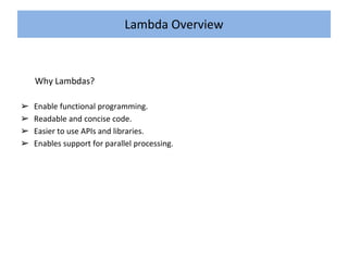Lambda Overview
Why Lambdas?
➢ Enable functional programming.
➢ Readable and concise code.
➢ Easier to use APIs and libraries.
➢ Enables support for parallel processing.
 