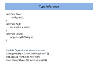 Type Inference
Interface Greet{
void greet();
}
Interface Add{
Int add(int a, int b);
}
Interface Length{
Int getLength(String s);
}
Lambda Expression of above interface
Greet greetExp = ()->System.out.print(“”)}
Add addExp = (int n,int m)->n+m;
Length lenghtExp = (String s)->s.lenght();
 