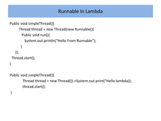 Runnable In Lambda
Public void simpleThread(){
Thread thread = new Thread(new Runnable(){
Public void run(){
System.out.println(“Hello From Runnable”);
}
});
Thread.start();
}
Public void simpleThread(){
Thread thread = new Thread(()->System.out.print(“Hello lambda));
thread.start();
}
 
