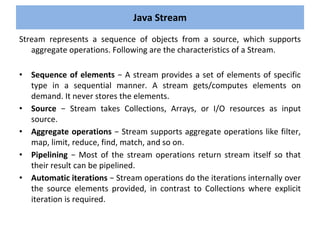 Stream represents a sequence of objects from a source, which supports
aggregate operations. Following are the characteristics of a Stream.
• Sequence of elements − A stream provides a set of elements of specific
type in a sequential manner. A stream gets/computes elements on
demand. It never stores the elements.
• Source − Stream takes Collections, Arrays, or I/O resources as input
source.
• Aggregate operations − Stream supports aggregate operations like filter,
map, limit, reduce, find, match, and so on.
• Pipelining − Most of the stream operations return stream itself so that
their result can be pipelined.
• Automatic iterations − Stream operations do the iterations internally over
the source elements provided, in contrast to Collections where explicit
iteration is required.
Java Stream
 