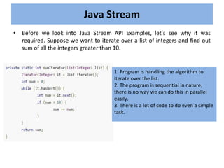 • Before we look into Java Stream API Examples, let’s see why it was
required. Suppose we want to iterate over a list of integers and find out
sum of all the integers greater than 10.
Java Stream
1. Program is handling the algorithm to
iterate over the list.
2. The program is sequential in nature,
there is no way we can do this in parallel
easily.
3. There is a lot of code to do even a simple
task.
 