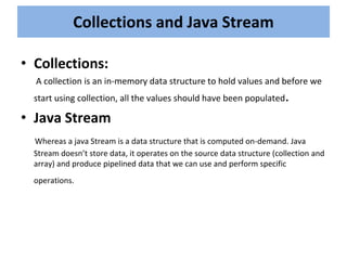 • Collections:
A collection is an in-memory data structure to hold values and before we
start using collection, all the values should have been populated.
• Java Stream
Whereas a java Stream is a data structure that is computed on-demand. Java
Stream doesn’t store data, it operates on the source data structure (collection and
array) and produce pipelined data that we can use and perform specific
operations.
Collections and Java Stream
 