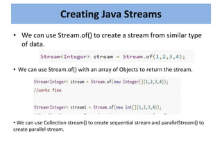 • We can use Stream.of() to create a stream from similar type
of data.
Creating Java Streams
• We can use Stream.of() with an array of Objects to return the stream.
• We can use Collection stream() to create sequential stream and parallelStream() to
create parallel stream.
 