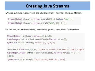 Creating Java Streams
We can use Stream.generate() and Stream.iterate() methods to create Stream.
We can use java Stream collect() method to get List, Map or Set from stream.
 