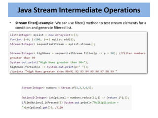 • Stream filter() example: We can use filter() method to test stream elements for a
condition and generate filtered list.
Java Stream Intermediate Operations
 