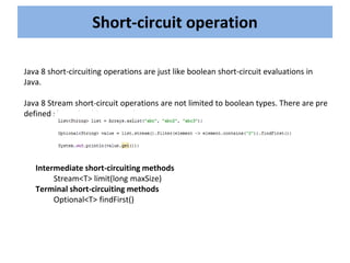Short-circuit operation
Java 8 short-circuiting operations are just like boolean short-circuit evaluations in
Java.
Java 8 Stream short-circuit operations are not limited to boolean types. There are pre
defined short-circuiting operations.
Intermediate short-circuiting methods
Stream<T> limit(long maxSize)
Terminal short-circuiting methods
Optional<T> findFirst()
 