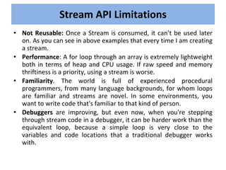 • Not Reusable: Once a Stream is consumed, it can’t be used later
on. As you can see in above examples that every time I am creating
a stream.
• Performance: A for loop through an array is extremely lightweight
both in terms of heap and CPU usage. If raw speed and memory
thriftiness is a priority, using a stream is worse.
• Familiarity. The world is full of experienced procedural
programmers, from many language backgrounds, for whom loops
are familiar and streams are novel. In some environments, you
want to write code that's familiar to that kind of person.
• Debuggers are improving, but even now, when you're stepping
through stream code in a debugger, it can be harder work than the
equivalent loop, because a simple loop is very close to the
variables and code locations that a traditional debugger works
with.
Stream API Limitations
 