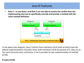 • Rule 3 – In case Rule 1 and Rule 2 are not able to resolve the conflict then the
implementing class has to specifically override and provide a method with the
same method definition.
Java 8 Features
In the above class diagram, class C inherits from interfaces A & B, both of which have the
default implementations of print(). Since, both interfaces A & B are parents of C, they are at
the same hierarchy level, and hence, C has to provide its own implementation of method
print().
B.super.print()
 
