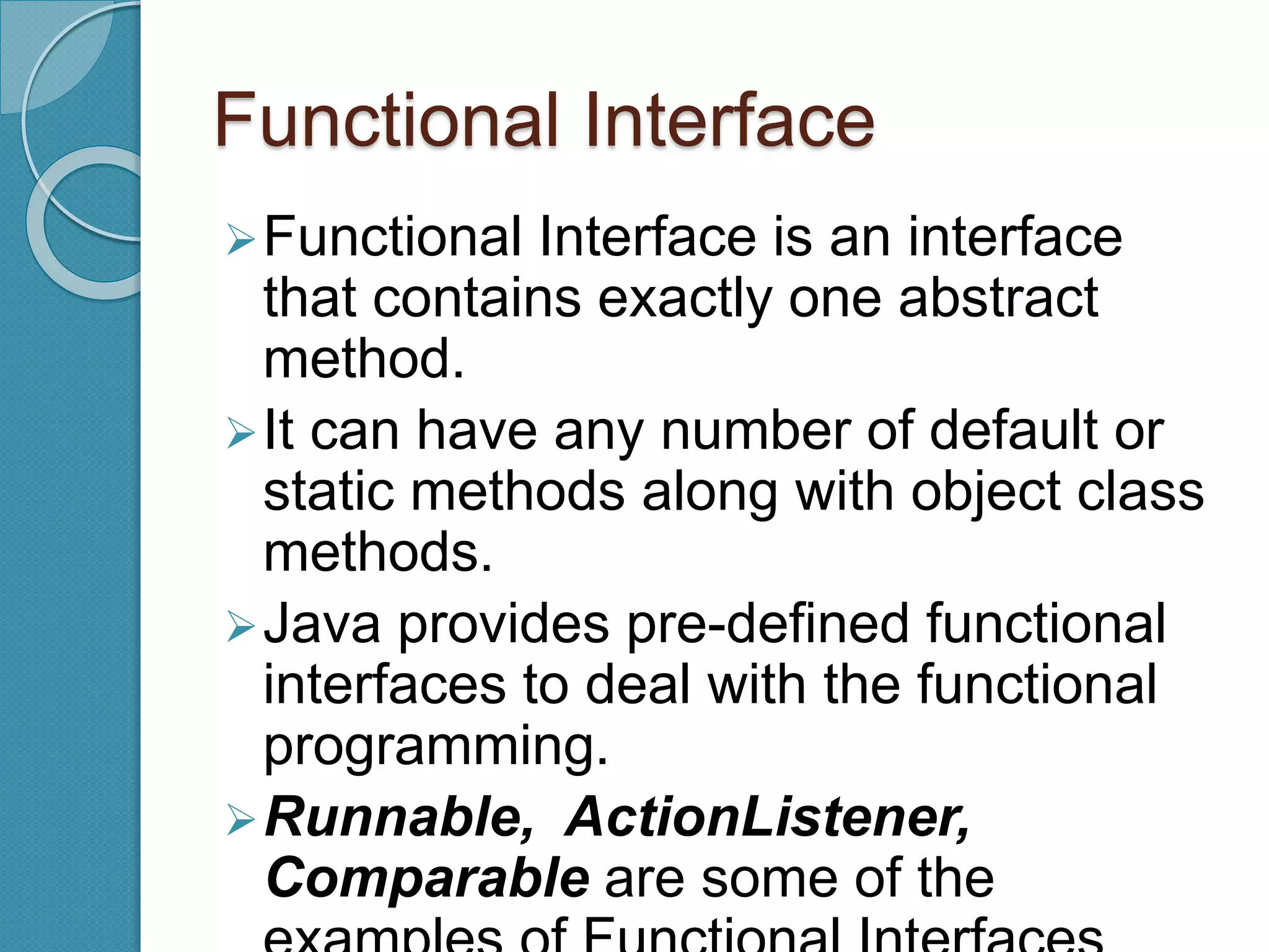 Functional Interface
Functional Interface is an interface
that contains exactly one abstract
method.
It can have any number of default or
static methods along with object class
methods.
Java provides pre-defined functional
interfaces to deal with the functional
programming.
Runnable, ActionListener,
Comparable are some of the
 