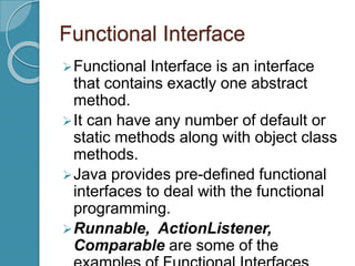 Functional Interface
Functional Interface is an interface
that contains exactly one abstract
method.
It can have any number of default or
static methods along with object class
methods.
Java provides pre-defined functional
interfaces to deal with the functional
programming.
Runnable, ActionListener,
Comparable are some of the
 