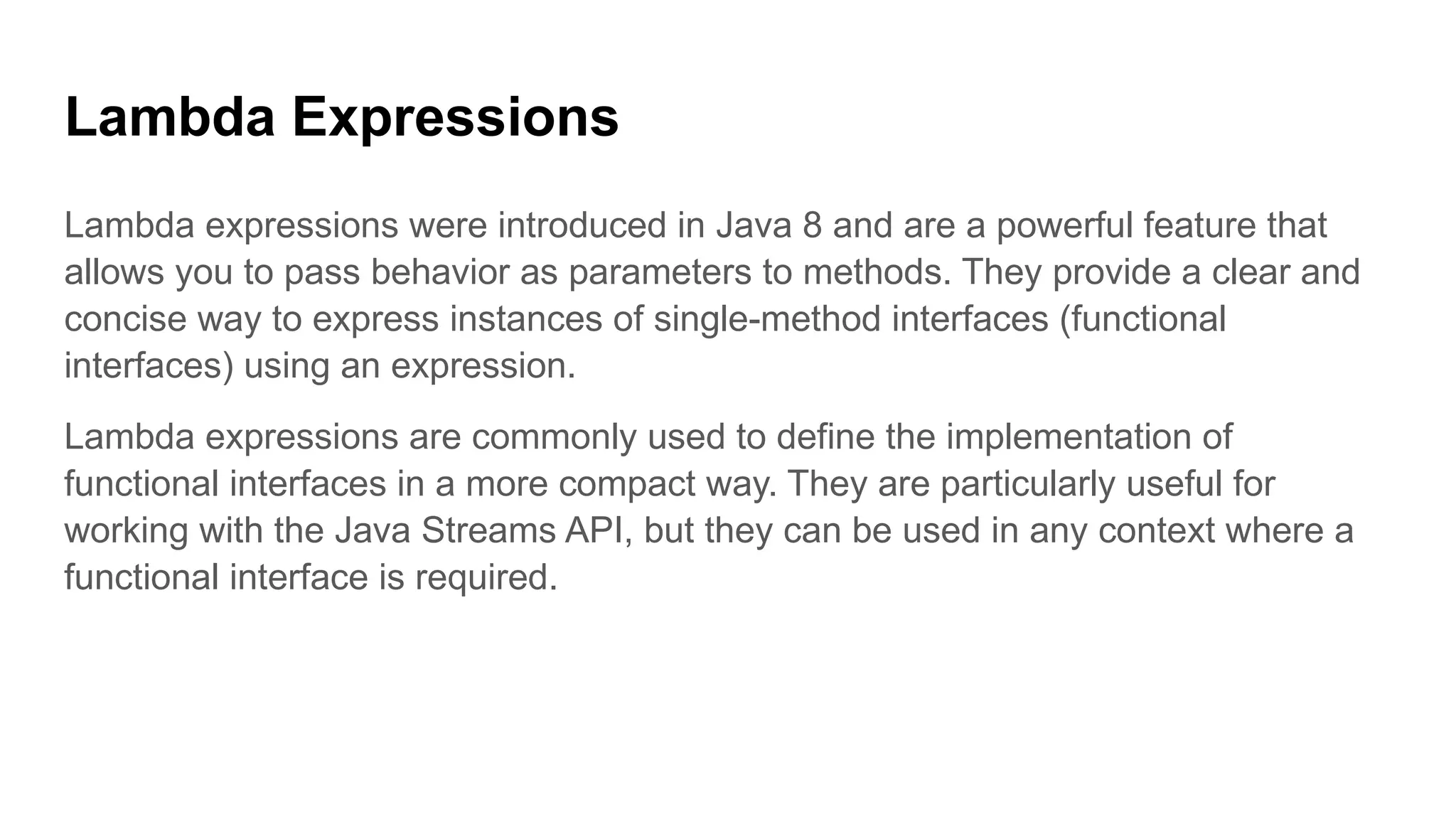 Lambda Expressions
Lambda expressions were introduced in Java 8 and are a powerful feature that
allows you to pass behavior as parameters to methods. They provide a clear and
concise way to express instances of single-method interfaces (functional
interfaces) using an expression.
Lambda expressions are commonly used to define the implementation of
functional interfaces in a more compact way. They are particularly useful for
working with the Java Streams API, but they can be used in any context where a
functional interface is required.
 